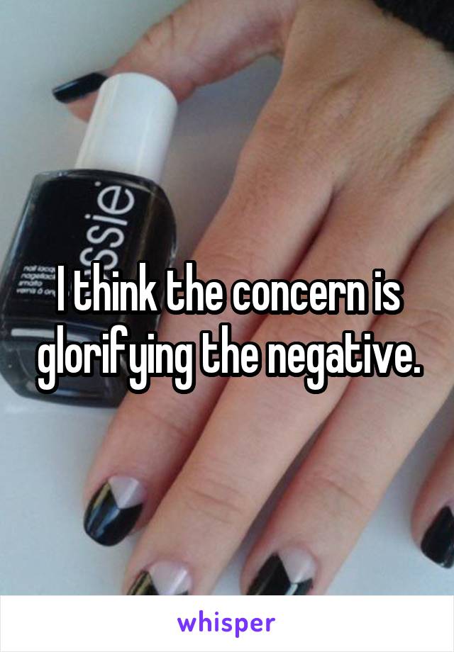 I think the concern is glorifying the negative.