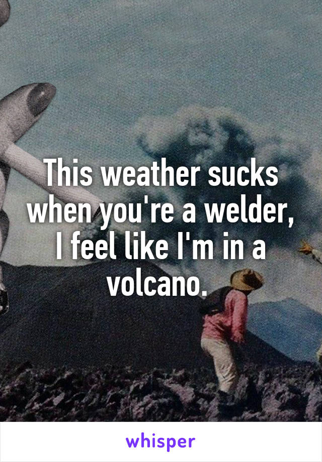 This weather sucks when you're a welder, I feel like I'm in a volcano. 