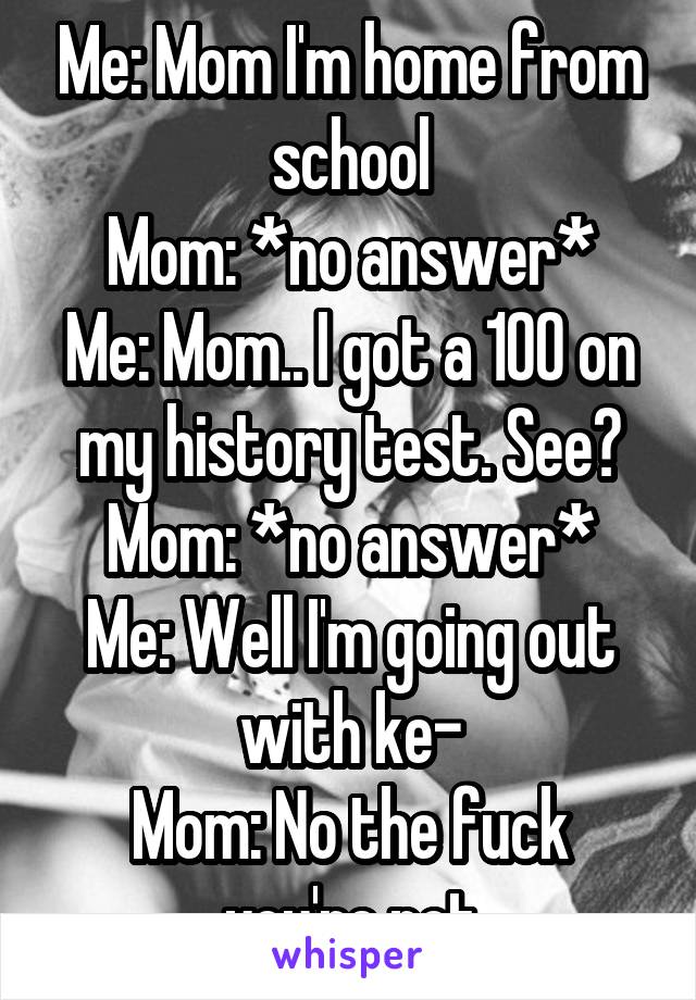 Me: Mom I'm home from school
Mom: *no answer*
Me: Mom.. I got a 100 on my history test. See?
Mom: *no answer*
Me: Well I'm going out with ke-
Mom: No the fuck you're not