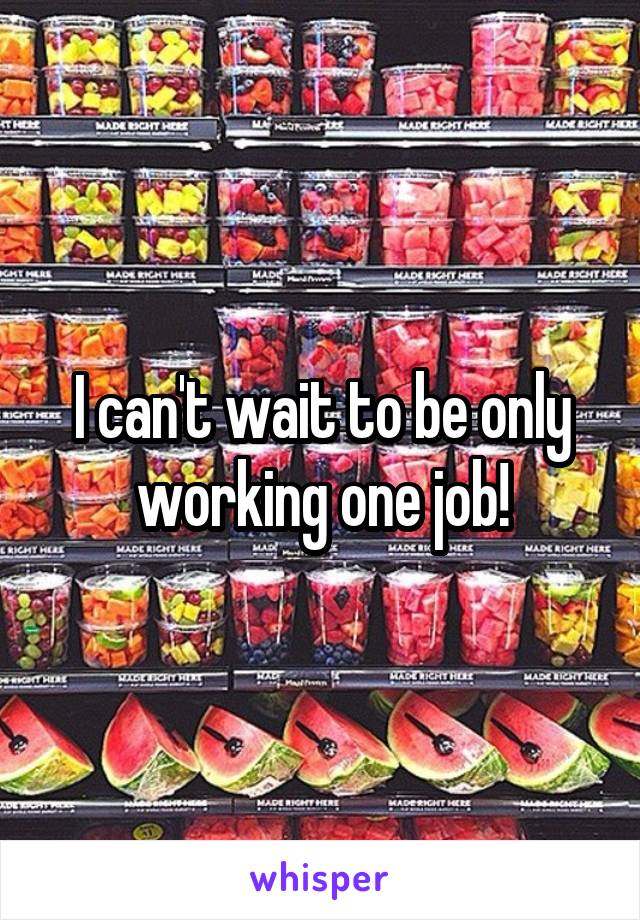 I can't wait to be only working one job!