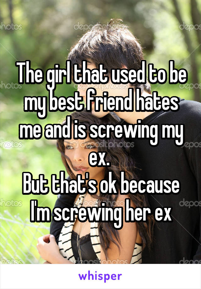 The girl that used to be my best friend hates me and is screwing my ex. 
But that's ok because I'm screwing her ex