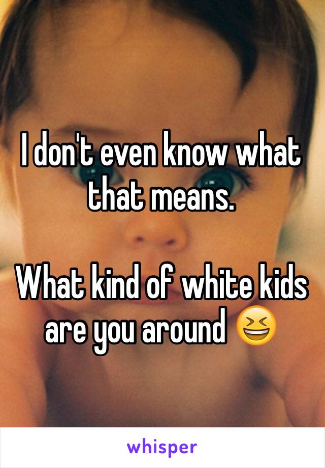 I don't even know what that means. 

What kind of white kids are you around 😆