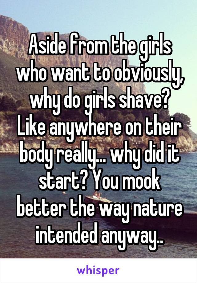 Aside from the girls who want to obviously, why do girls shave? Like anywhere on their body really... why did it start? You mook better the way nature intended anyway..