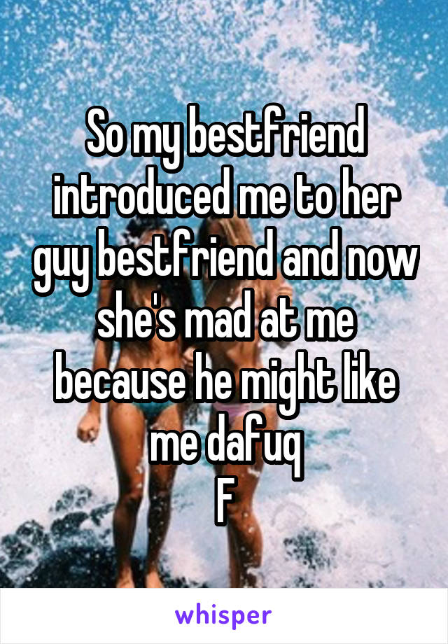 So my bestfriend introduced me to her guy bestfriend and now she's mad at me because he might like me dafuq
F