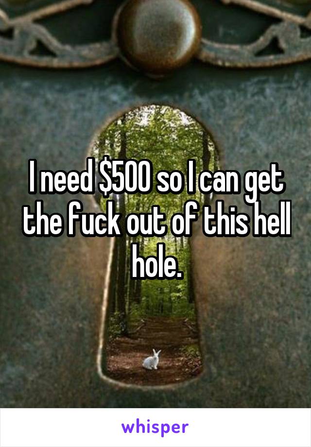 I need $500 so I can get the fuck out of this hell hole.