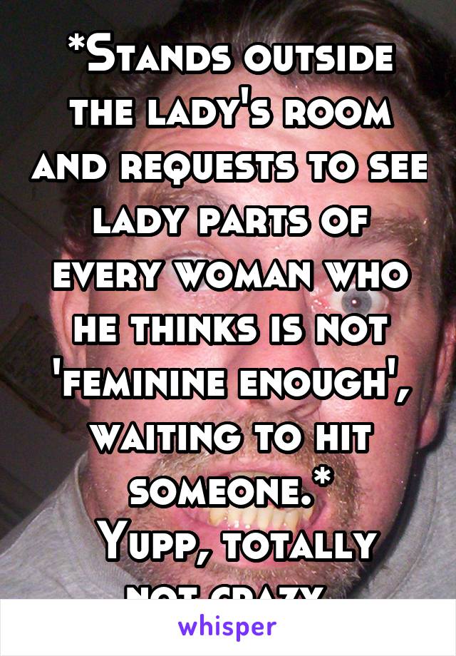 *Stands outside the lady's room and requests to see lady parts of every woman who he thinks is not 'feminine enough', waiting to hit someone.*
 Yupp, totally not crazy.