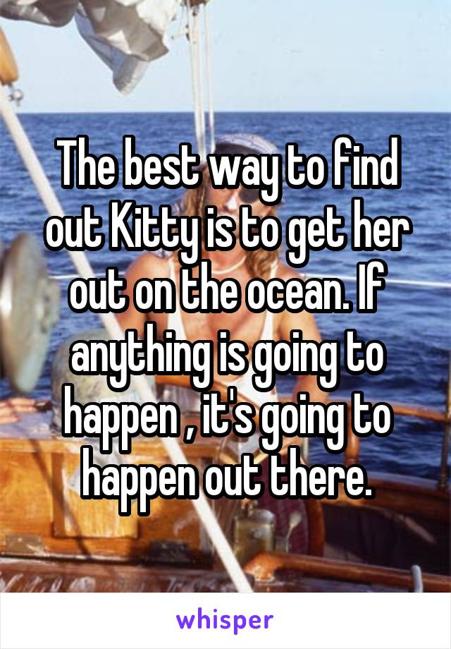 The best way to find out Kitty is to get her out on the ocean. If anything is going to happen , it's going to happen out there.