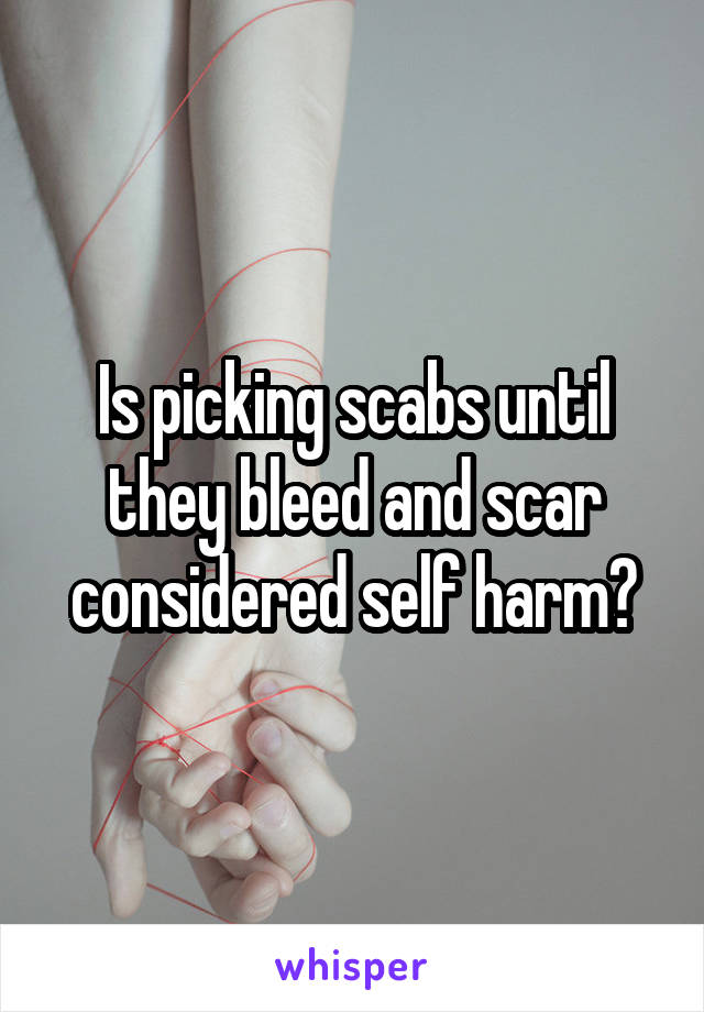 Is picking scabs until they bleed and scar considered self harm?