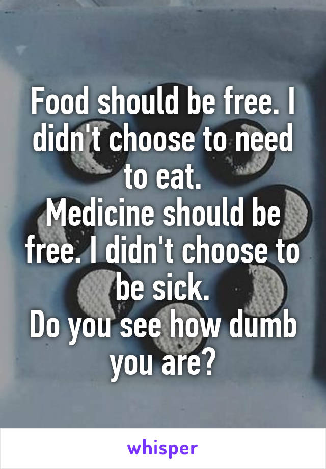 Food should be free. I didn't choose to need to eat.
Medicine should be free. I didn't choose to be sick.
Do you see how dumb you are?