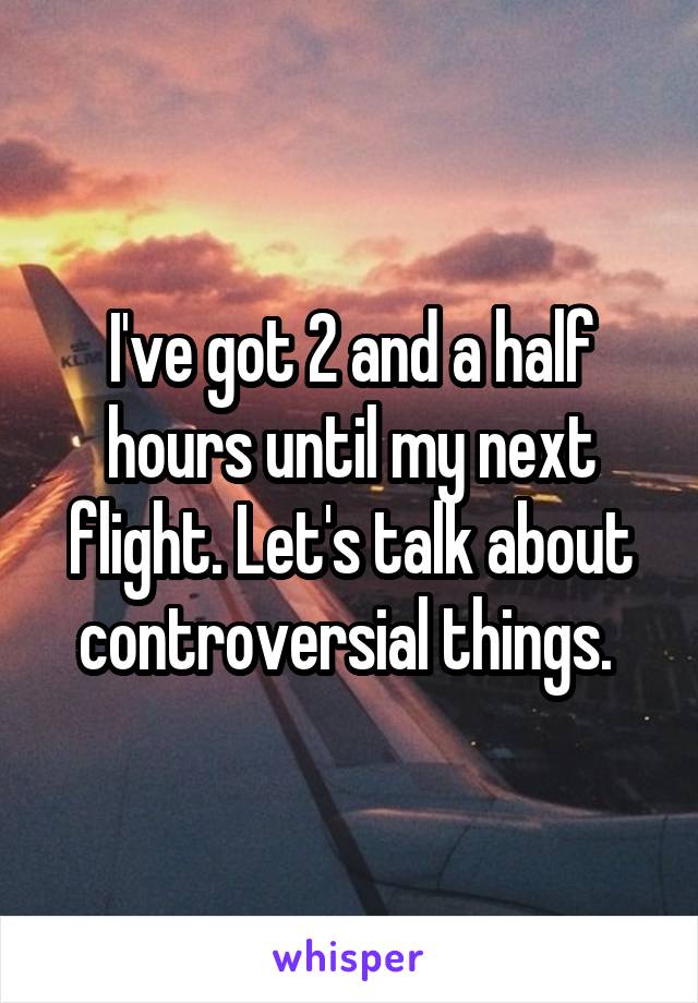 I've got 2 and a half hours until my next flight. Let's talk about controversial things. 