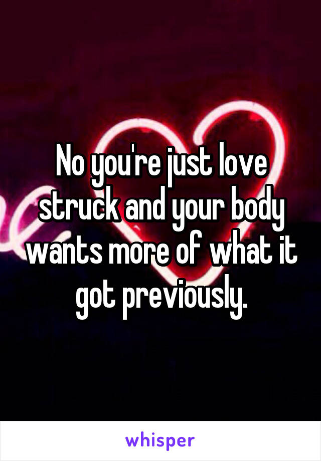 No you're just love struck and your body wants more of what it got previously.