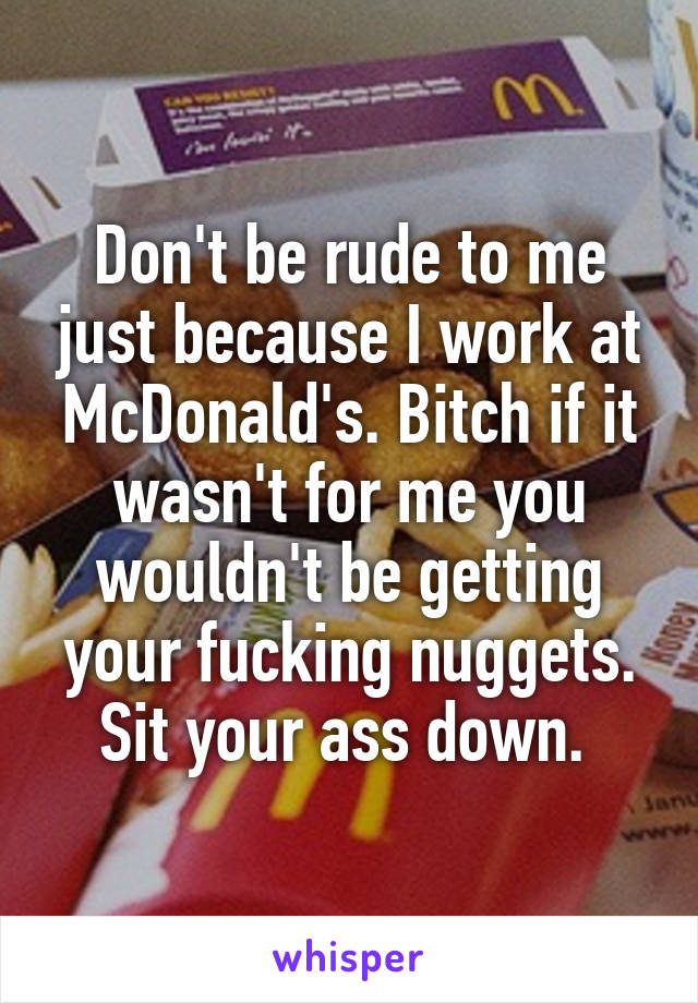 Don't be rude to me just because I work at McDonald's. Bitch if it wasn't for me you wouldn't be getting your fucking nuggets. Sit your ass down. 