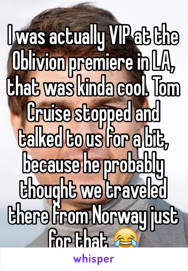 I was actually VIP at the Oblivion premiere in LA, that was kinda cool. Tom Cruise stopped and talked to us for a bit, because he probably thought we traveled there from Norway just for that 😂