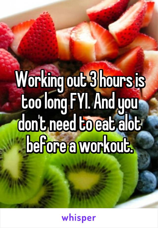 Working out 3 hours is too long FYI. And you don't need to eat alot before a workout.