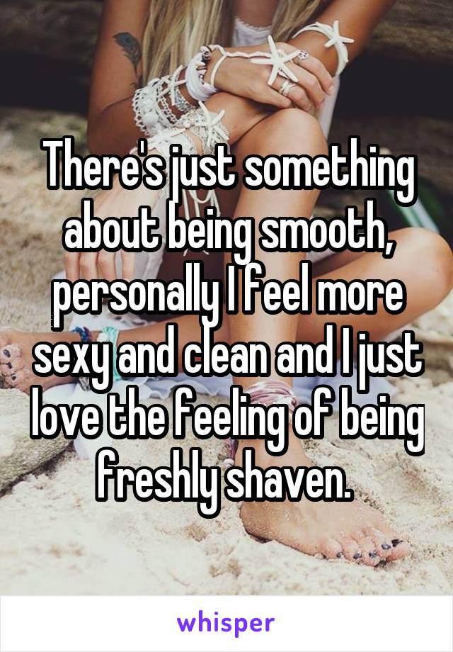 There's just something about being smooth, personally I feel more sexy and clean and I just love the feeling of being freshly shaven. 