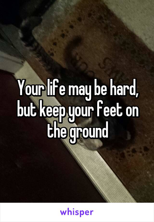 Your life may be hard, but keep your feet on the ground