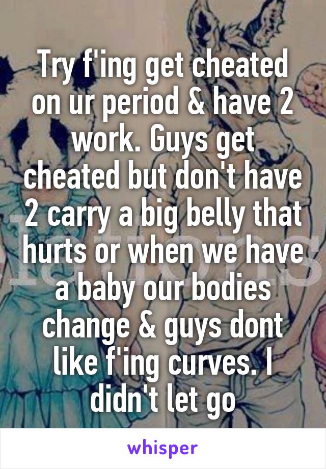 Try f'ing get cheated on ur period & have 2 work. Guys get cheated but don't have 2 carry a big belly that hurts or when we have a baby our bodies change & guys dont like f'ing curves. I didn't let go