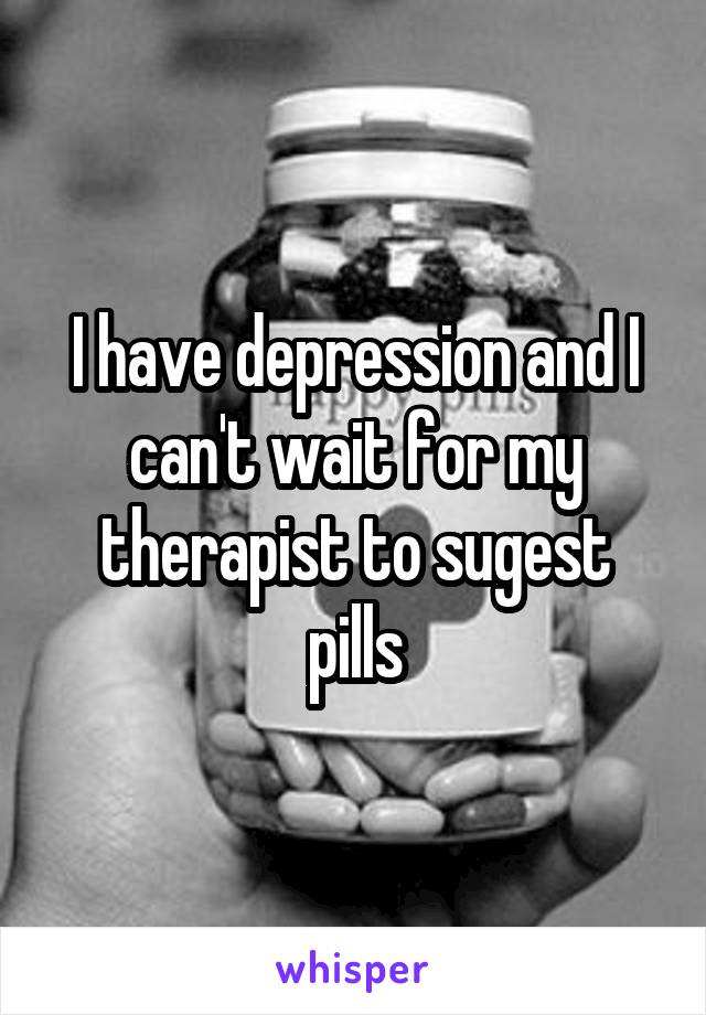 I have depression and I can't wait for my therapist to sugest pills