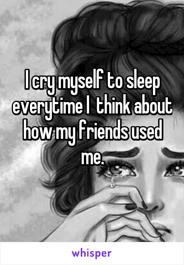 I cry myself to sleep everytime I  think about how my friends used me.
