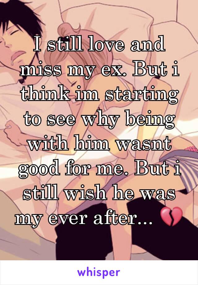 I still love and miss my ex. But i think im starting to see why being with him wasnt good for me. But i still wish he was my ever after... 💔