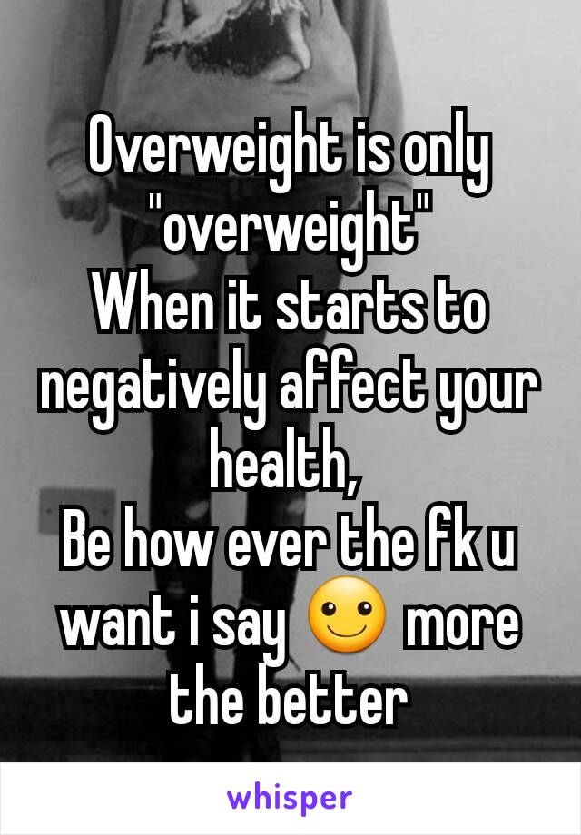 Overweight is only "overweight"
When it starts to negatively affect your health, 
Be how ever the fk u want i say ☺ more the better