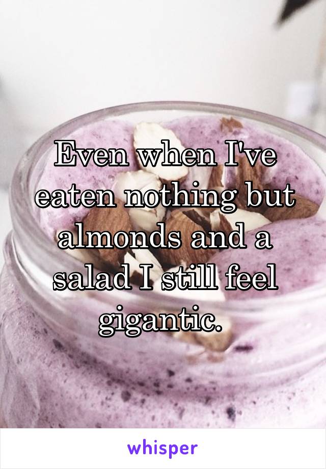 Even when I've eaten nothing but almonds and a salad I still feel gigantic. 