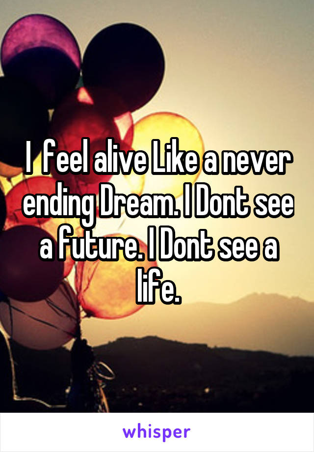 I  feel alive Like a never ending Dream. I Dont see a future. I Dont see a life.