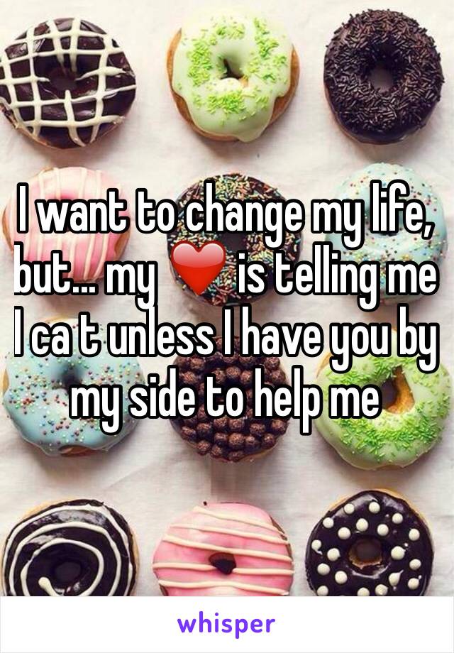 I want to change my life, but... my ❤️ is telling me I ca t unless I have you by my side to help me 