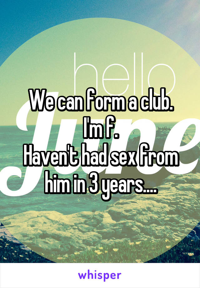 We can form a club.
I'm f.
Haven't had sex from him in 3 years....