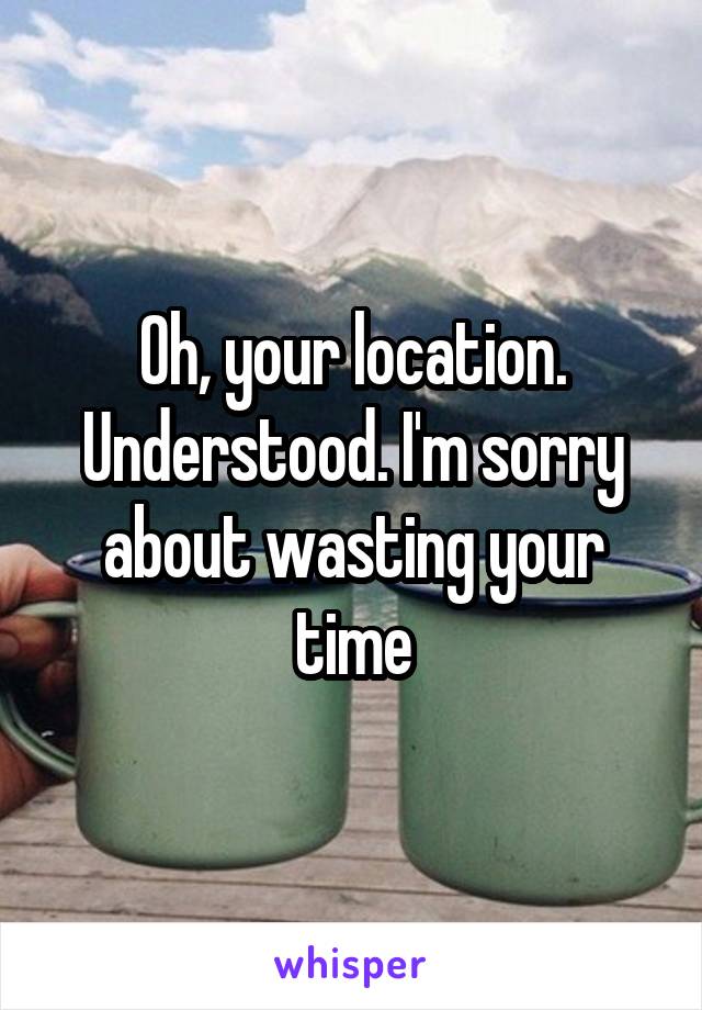 Oh, your location. Understood. I'm sorry about wasting your time