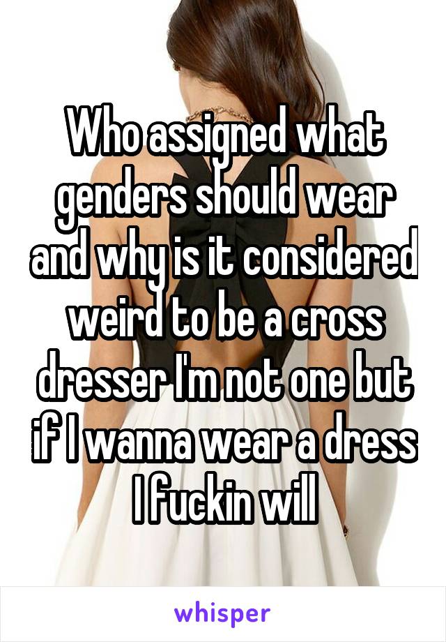 Who assigned what genders should wear and why is it considered weird to be a cross dresser I'm not one but if I wanna wear a dress I fuckin will