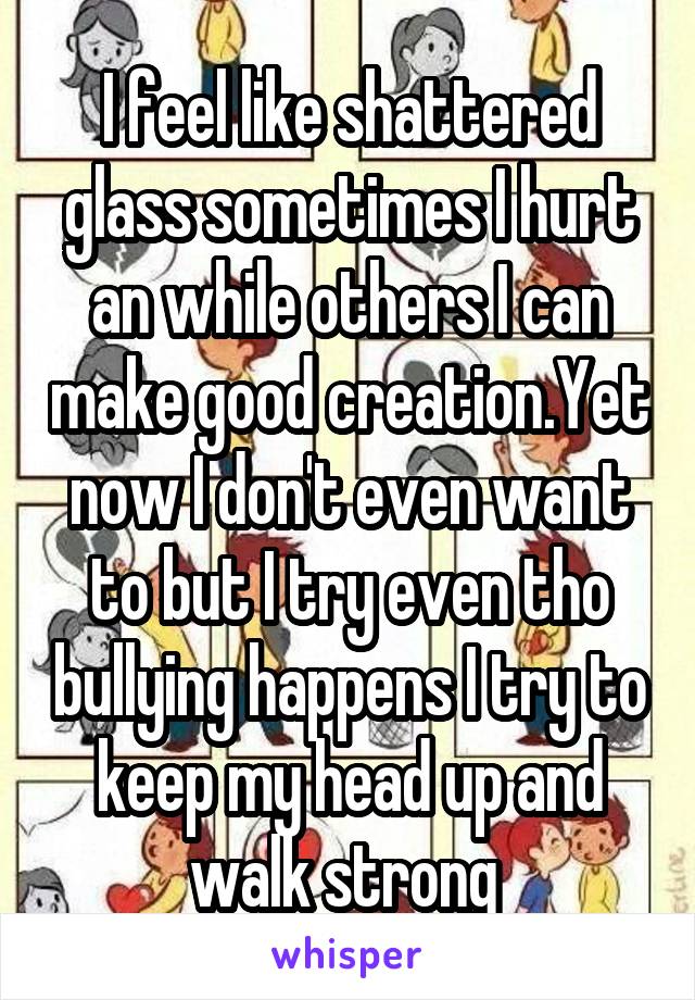 I feel like shattered glass sometimes I hurt an while others I can make good creation.Yet now I don't even want to but I try even tho bullying happens I try to keep my head up and walk strong 