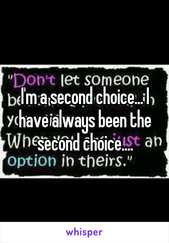 I'm a second choice... I have always been the second choice....