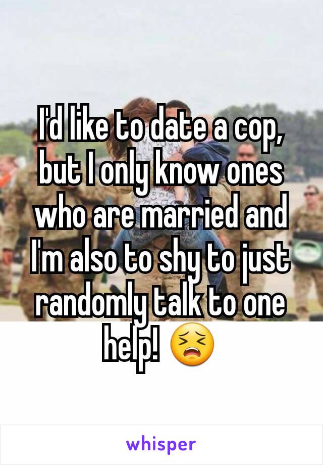 I'd like to date a cop, but I only know ones who are married and I'm also to shy to just randomly talk to one help! 😣