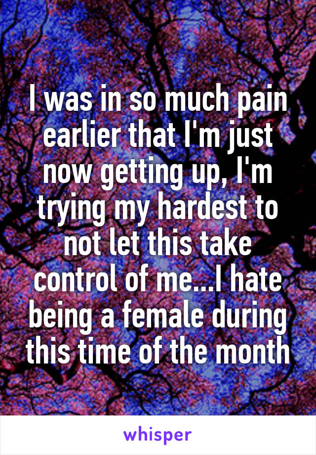 I was in so much pain earlier that I'm just now getting up, I'm trying my hardest to not let this take control of me...I hate being a female during this time of the month