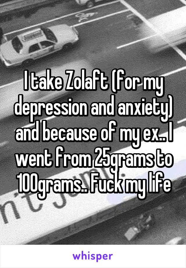 I take Zolaft (for my depression and anxiety) and because of my ex.. I went from 25grams to 100grams.. Fuck my life