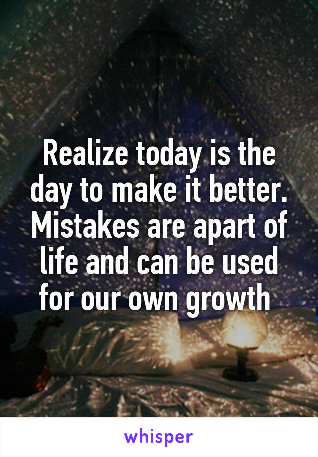 Realize today is the day to make it better. Mistakes are apart of life and can be used for our own growth 