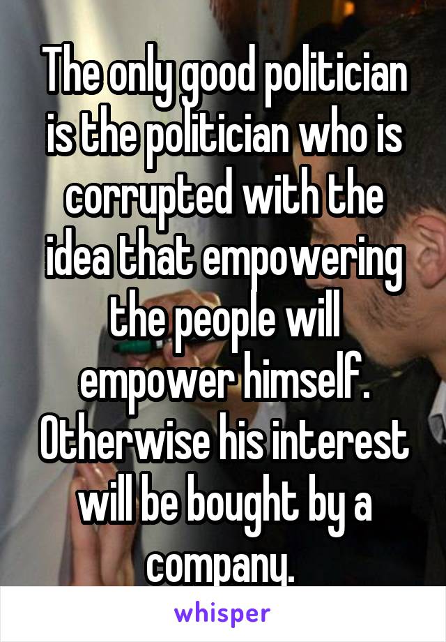 The only good politician is the politician who is corrupted with the idea that empowering the people will empower himself. Otherwise his interest will be bought by a company. 