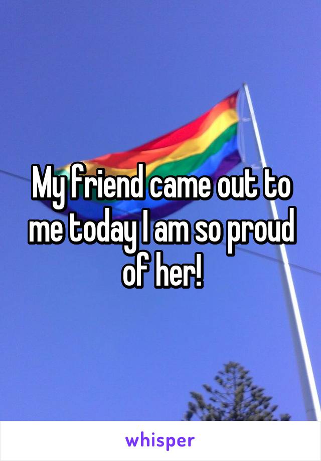 My friend came out to me today I am so proud of her!