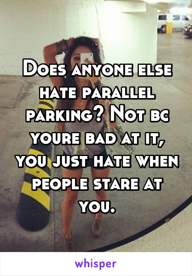 Does anyone else hate parallel parking? Not bc youre bad at it, you just hate when people stare at you.