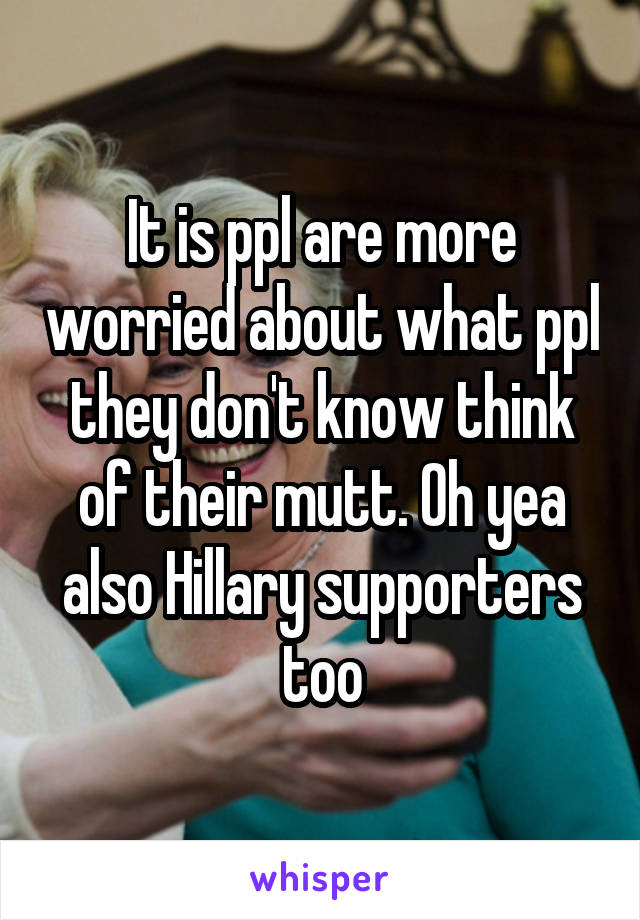 It is ppl are more worried about what ppl they don't know think of their mutt. Oh yea also Hillary supporters too