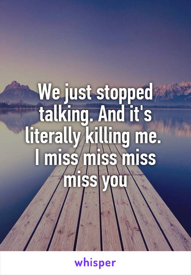 We just stopped talking. And it's literally killing me. 
I miss miss miss miss you