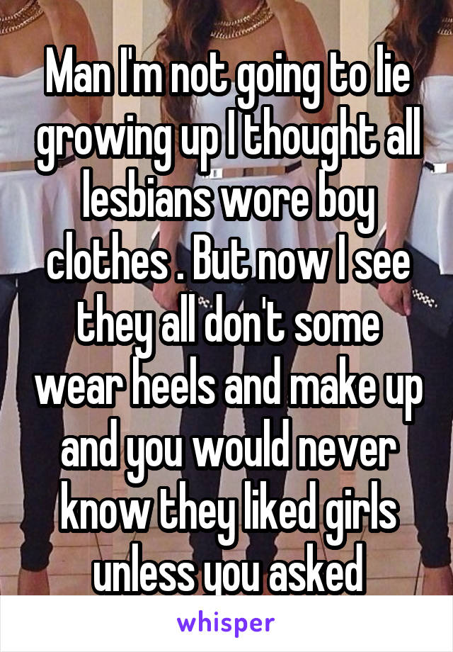 Man I'm not going to lie growing up I thought all lesbians wore boy clothes . But now I see they all don't some wear heels and make up and you would never know they liked girls unless you asked