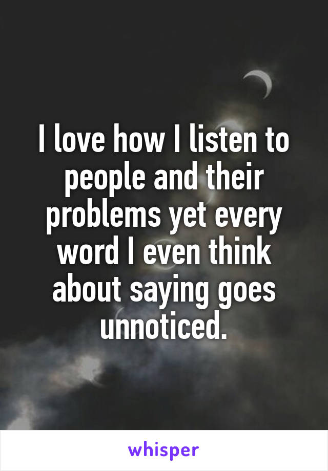 I love how I listen to people and their problems yet every word I even think about saying goes unnoticed.