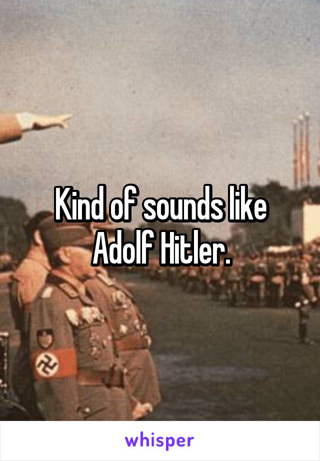 Kind of sounds like Adolf Hitler.