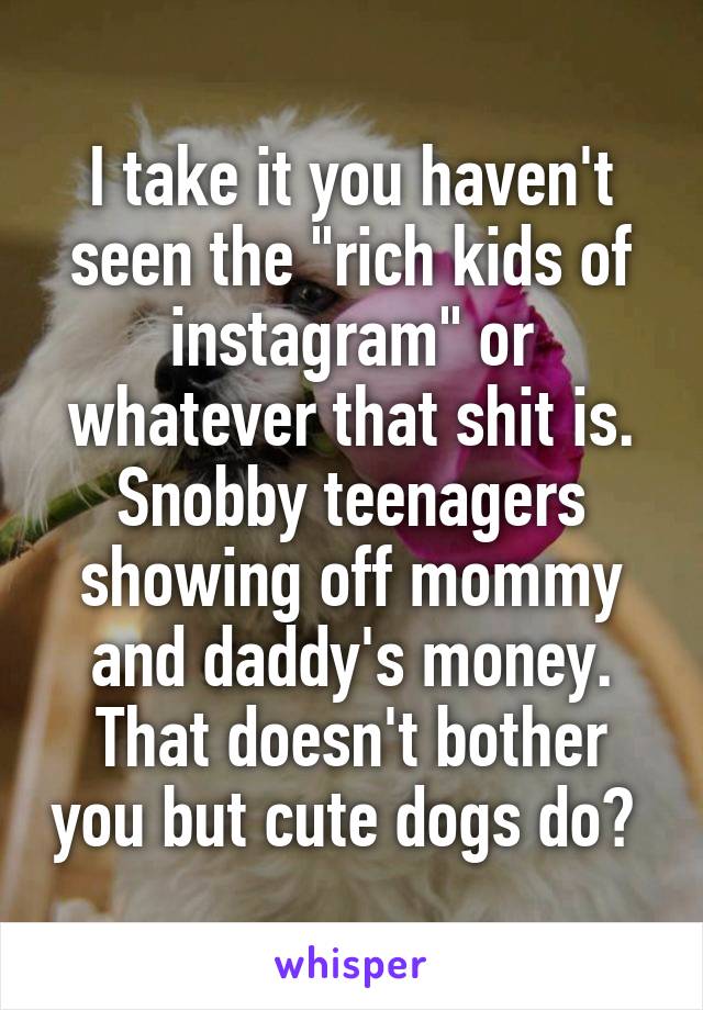 I take it you haven't seen the "rich kids of instagram" or whatever that shit is. Snobby teenagers showing off mommy and daddy's money. That doesn't bother you but cute dogs do? 