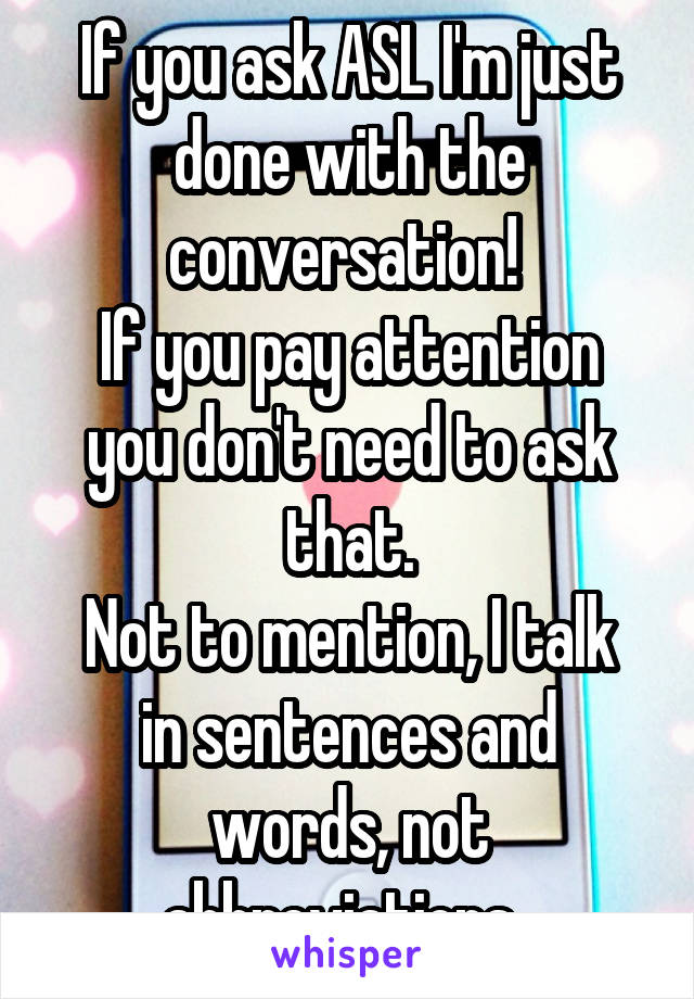 If you ask ASL I'm just done with the conversation! 
If you pay attention you don't need to ask that.
Not to mention, I talk in sentences and words, not abbreviations. 