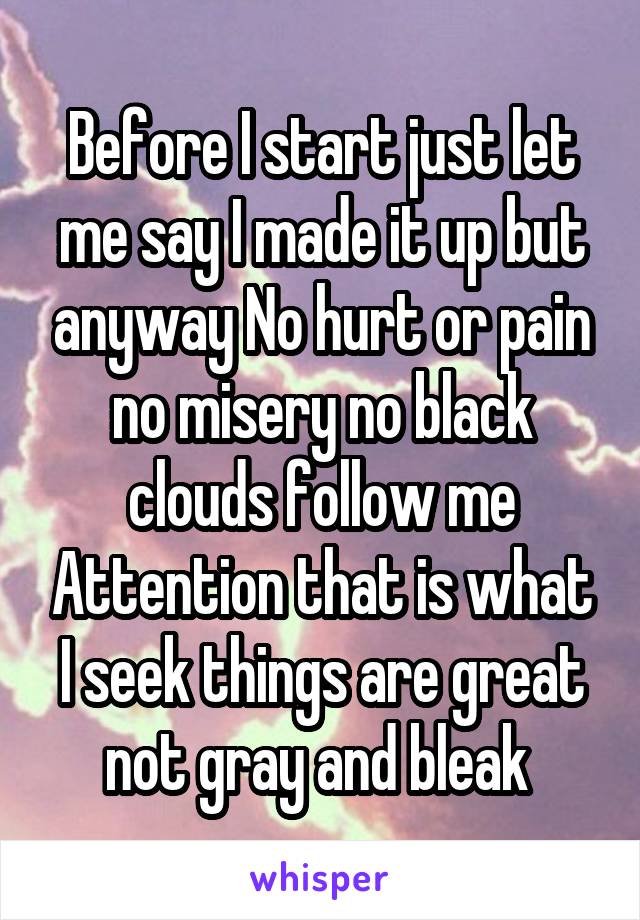 Before I start just let me say I made it up but anyway No hurt or pain no misery no black clouds follow me Attention that is what I seek things are great not gray and bleak 