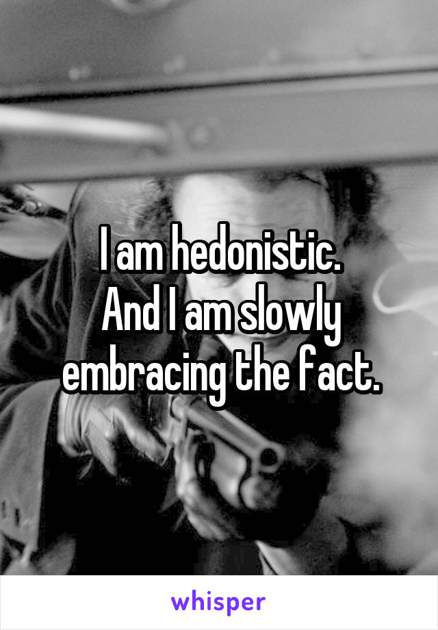 I am hedonistic.
And I am slowly embracing the fact.