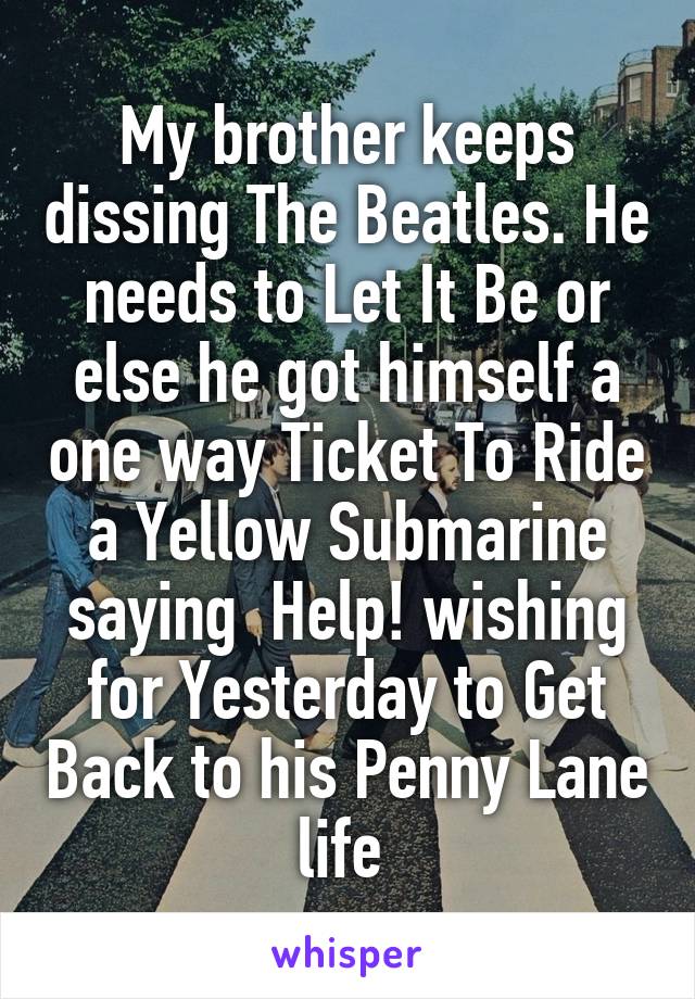 My brother keeps dissing The Beatles. He needs to Let It Be or else he got himself a one way Ticket To Ride a Yellow Submarine saying  Help! wishing for Yesterday to Get Back to his Penny Lane life 